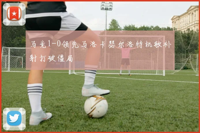 马竞1-0领先马洛卡瑟尔洛特机敏补射打破僵局