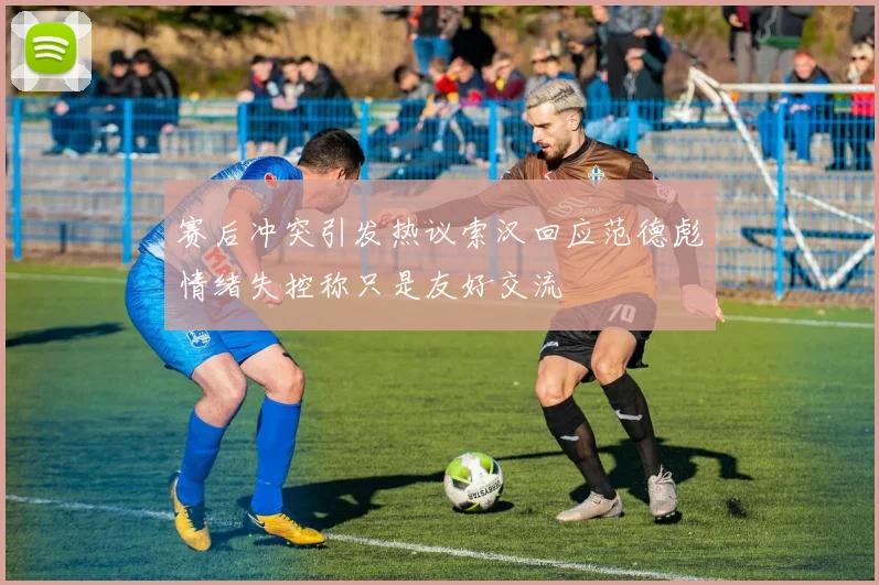 赛后冲突引发热议索汉回应范德彪情绪失控称只是友好交流