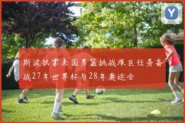 斯波执掌美国男篮挑战艰巨任务备战27年世界杯与28年奥运会