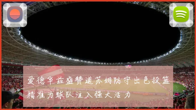 爱德华兹盛赞道苏姆防守出色投篮精准为球队注入强大活力