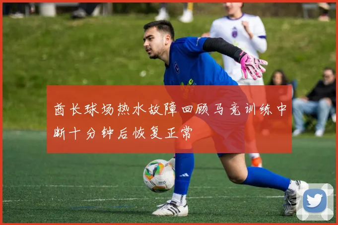 酋长球场热水故障回顾马竞训练中断十分钟后恢复正常