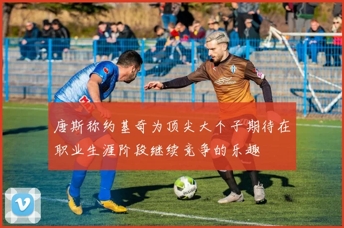 唐斯称约基奇为顶尖大个子期待在职业生涯阶段继续竞争的乐趣