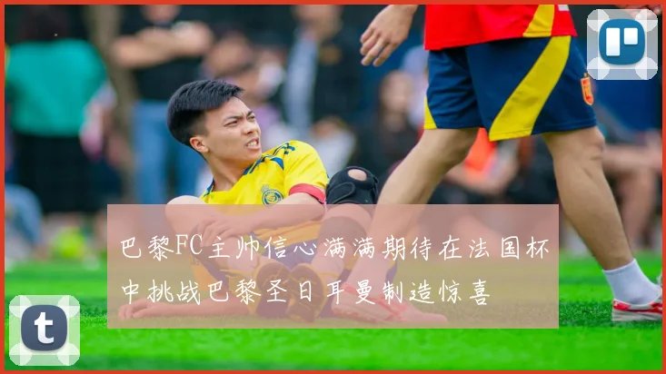 巴黎FC主帅信心满满期待在法国杯中挑战巴黎圣日耳曼制造惊喜