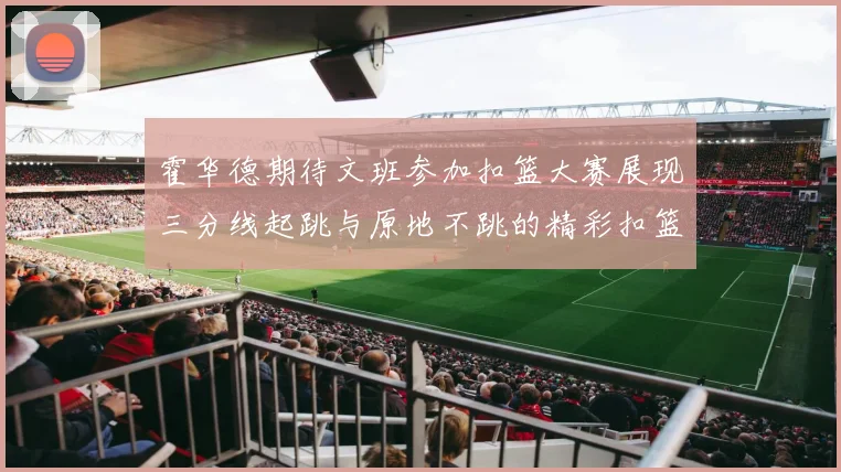 霍华德期待文班参加扣篮大赛展现三分线起跳与原地不跳的精彩扣篮技巧