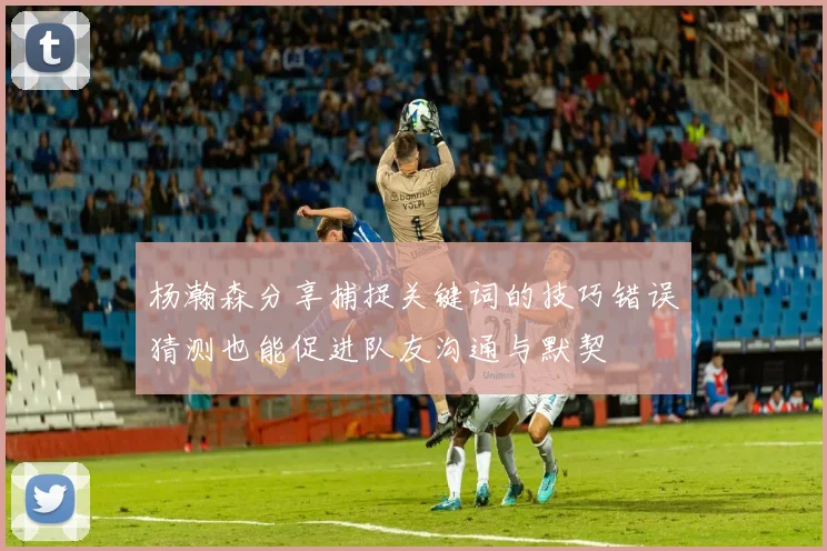 杨瀚森分享捕捉关键词的技巧错误猜测也能促进队友沟通与默契