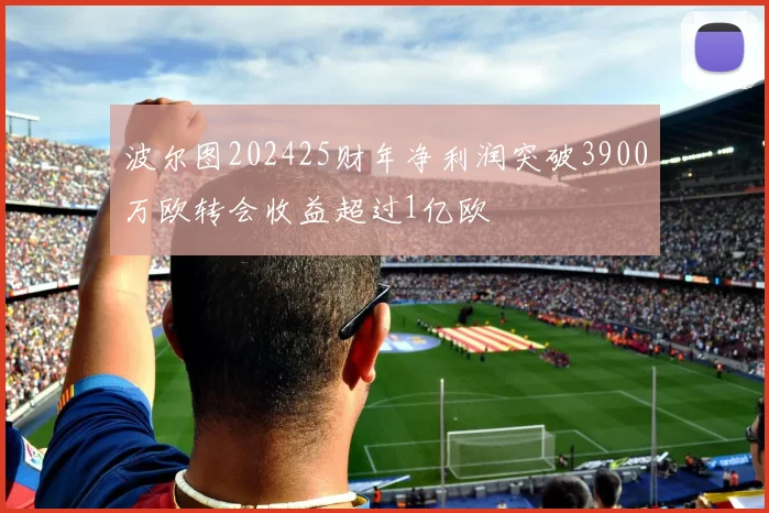 波尔图202425财年净利润突破3900万欧转会收益超过1亿欧