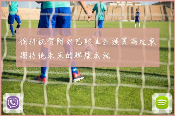 德科祝贺阿尔巴职业生涯圆满结束期待他未来的辉煌成就