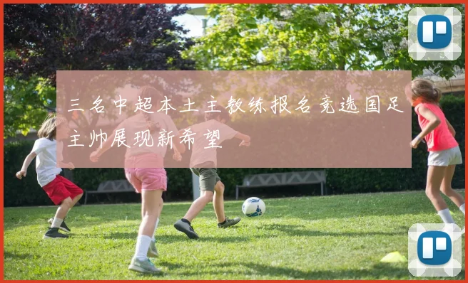 三名中超本土主教练报名竞选国足主帅展现新希望