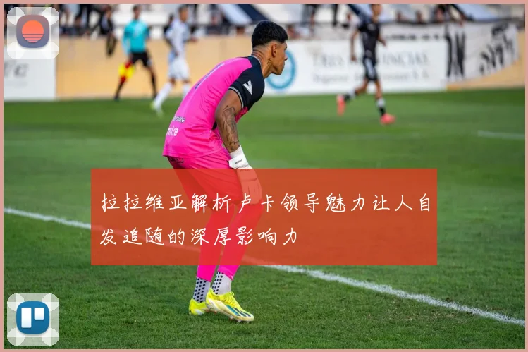 拉拉维亚解析卢卡领导魅力让人自发追随的深厚影响力