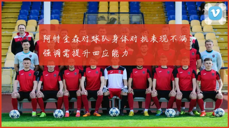 阿特金森对球队身体对抗表现不满强调需提升回应能力