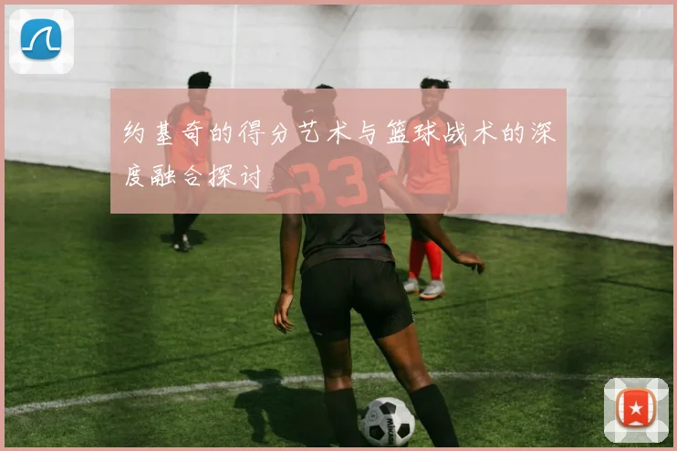 约基奇的得分艺术与篮球战术的深度融合探讨