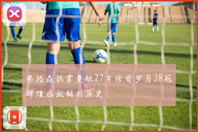 弗格森执掌曼联27年传奇岁月38冠辉煌成就铭刻历史