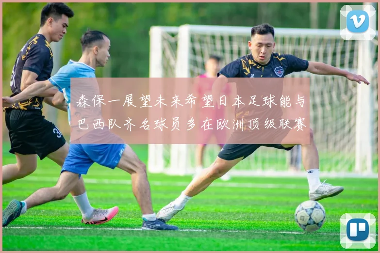 森保一展望未来希望日本足球能与巴西队齐名球员多在欧洲顶级联赛效力