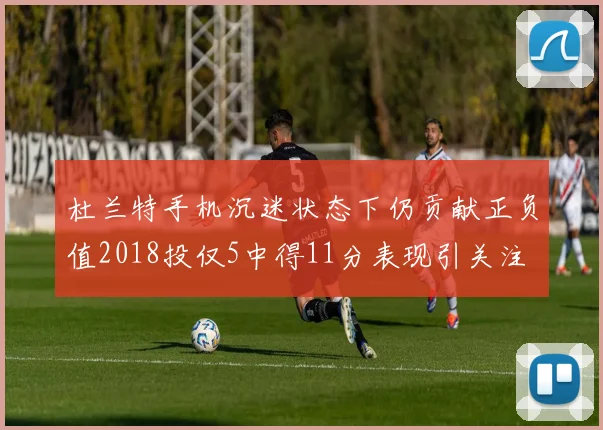 杜兰特手机沉迷状态下仍贡献正负值2018投仅5中得11分表现引关注
