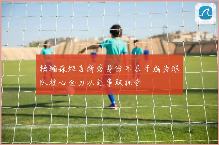 杨瀚森坦言新秀身份不急于成为球队核心全力以赴争取机会