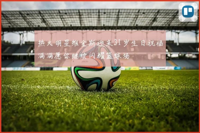 热火明星维金斯迎来31岁生日祝福满满愿你继续闪耀篮球场