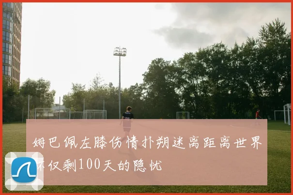 姆巴佩左膝伤情扑朔迷离距离世界杯仅剩100天的隐忧