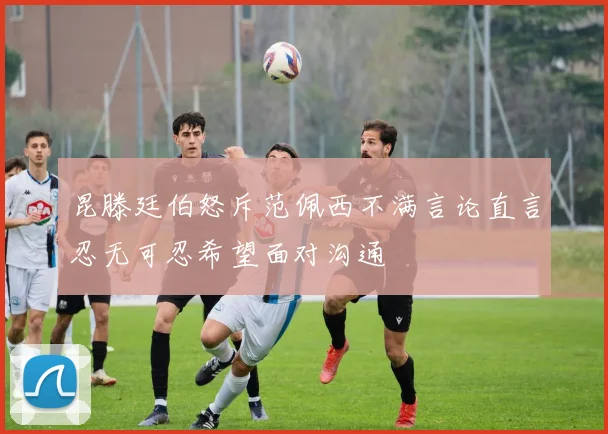 昆滕廷伯怒斥范佩西不满言论直言忍无可忍希望面对沟通