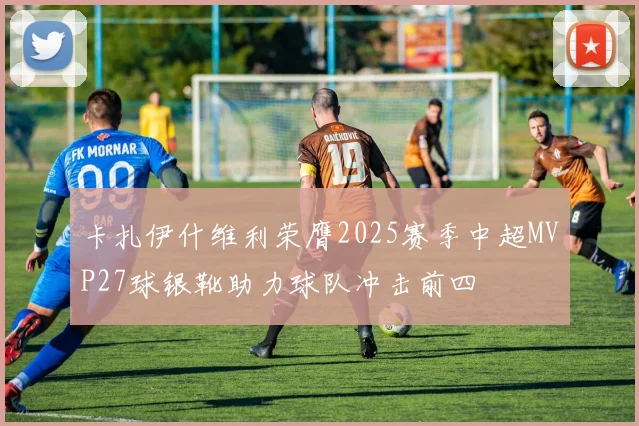 卡扎伊什维利荣膺2025赛季中超MVP27球银靴助力球队冲击前四