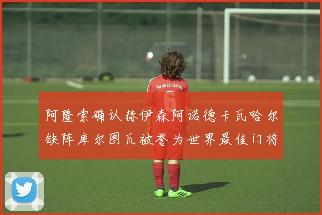 阿隆索确认赫伊森阿诺德卡瓦哈尔缺阵库尔图瓦被誉为世界最佳门将