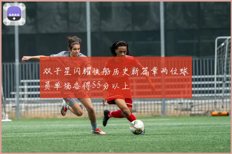 双子星闪耀快船历史新篇章两位球员单场各得55分以上