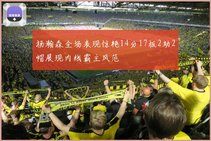 杨瀚森全场表现惊艳14分17板2助2帽展现内线霸主风范