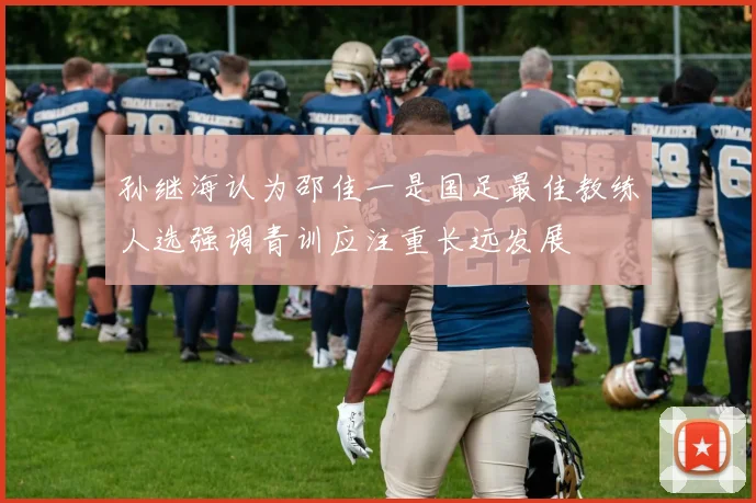 孙继海认为邵佳一是国足最佳教练人选强调青训应注重长远发展