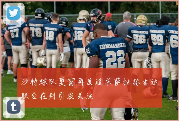 沙特球队夏窗再度追求萨拉赫吉达联合在列引发关注