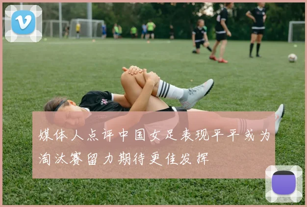 媒体人点评中国女足表现平平或为淘汰赛留力期待更佳发挥