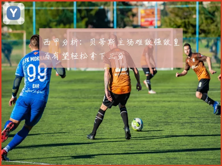 西甲分析：贝蒂斯主场难敌强敌皇马有望轻松拿下三分