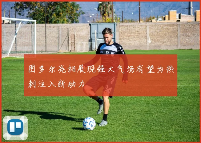 图多尔亮相展现强大气场有望为热刺注入新动力