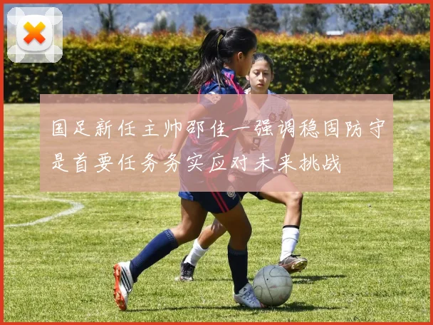 国足新任主帅邵佳一强调稳固防守是首要任务务实应对未来挑战